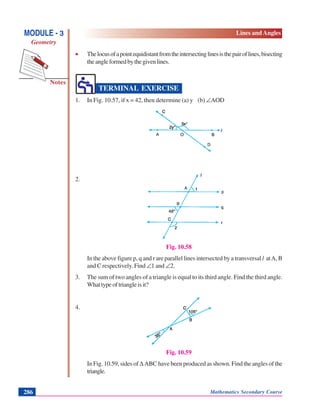 Notes
MODULE - 3
Geometry
Lines and Angles
Mathematics Secondary Course286
• Thelocusofapointequidistantfromtheintersectinglinesisthepairoflines,bisecting
theangleformedbythegivenlines.
TERMINAL EXERCISE
1. In Fig. 10.57, if x = 42, then determine (a) y (b) ∠AOD
Fig. 10.57
2.
Fig. 10.58
In the above figure p, q and r are parallel lines intersected by a transversal l atA, B
and C respectively. Find ∠1 and ∠2.
3. The sum of two angles of a triangle is equal to its third angle. Find the third angle.
Whattypeoftriangleisit?
4.
Fig. 10.59
In Fig. 10.59, sides of Δ ABC have been produced as shown. Find the angles of the
triangle.
 