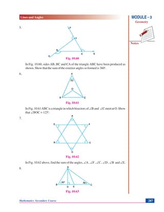 Lines and Angles
Notes
MODULE - 3
Geometry
Mathematics Secondary Course 287
5.
Fig. 10.60
In Fig. 10.60, sides AB, BC and CA of the triangle ABC have been produced as
shown. Show that the sum of the exterior angles so formed is 360o
.
6.
Fig. 10.61
In Fig. 10.61ABC is a triangle in which bisectors of ∠B and ∠C meet at O. Show
that ∠BOC = 125o
.
7.
Fig. 10.62
In Fig. 10.62 above, find the sum of the angles, ∠A , ∠F , ∠C , ∠D , ∠B and ∠E.
8.
Fig. 10.63
 