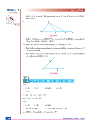 Notes
MODULE - 3
Geometry
Lines and Angles
Mathematics Secondary Course288
In Fig. 10.63 in Δ ABC,AD is perpendicular to BC andAE is bisector of ∠ΒAC.
Find∠DAE,
9.
Fig. 10.64
In Fig. 10.64 above, in Δ PQR, PT is bisector of ∠P and QR is produced to S.
Show that ∠PQR + ∠PRS = 2 ∠PTR.
10. Prove that the sum of the (interior) angles of a pentagon is 5400
.
11. Findthelocusofapointequidistantfromtwoparallellines l andmatadistanceof5
cm from each other.
12. Find the locus of a point equidistant from pointsAand B and also equidistant from
raysAB andAC of Fig. 10.65.
Fig. 10.65
ANSWERS TO CHECK YOUR PROGRESS
10.1
1. (i) (B) (ii) (A) (iii) (B) (iv) (C)
2. x = 170
.
3. ∠1 = ∠3 = ∠4 = ∠6 = 110o
and ∠2 = ∠5 = ∠7 = 70o
.
10.2
1. (i) (D) (ii) (B) (iii) (B)
2. 36o
, 54o
and 90o
4. ∠D = 140o
and ∠C = 110o
6. ∠ABC = 45o
, ∠ACB = 45o
and ∠A = 90o
.
..A
B
C
 