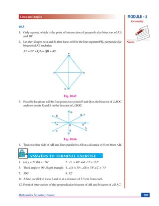 Lines and Angles
Notes
MODULE - 3
Geometry
Mathematics Secondary Course 289
10.3
1. Only a point, which is the point of intersection of perpendicular bisectors of AB
and BC.
2. Let the villages beAand B, then locus will be the line segment PQ, perpendicular
bisector ofAB such that
AP = BP = QA = QB = AB
Fig. 10.65
3. Possible locations will be four points two points P and Q on the bisector of ∠AOC
and two points R and S on the bisector of ∠BOC.
Fig. 10.66
4. Two on either side of AB and lines parallel to AB at a distance of 5 cm from AB.
ANSWERS TO TERMINAL EXERCISE
1. (a) y = 27 (b) = 126o
2. ∠1 = 48o
and ∠2 = 132o
3. Third angle = 90o
, Right triangle 4. ∠A = 35o
, ∠B = 75o
∠C = 70o
7. 360o
8. 12o
11. A line parallel to locus l and m at a distance of 2.5 cm from each.
12. Point of intersection of the perpendicular bisector of AB and bisector of ∠BAC.
 