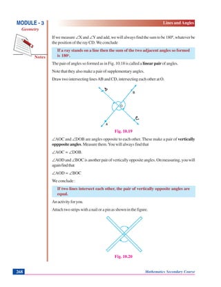 Notes
MODULE - 3
Geometry
Lines and Angles
Mathematics Secondary Course268
If we measure ∠X and ∠Y and add, we will always find the sum to be 1800
, whatever be
the position of the ray CD. We conclude
If a ray stands on a line then the sum of the two adjacent angles so formed
is 180o
.
The pair of angles so formed as in Fig. 10.18 is called a linear pair of angles.
Note that they also make a pair of supplementary angles.
Draw two intersecting linesAB and CD, intersecting each other at O.
Fig. 10.19
∠AOC and ∠DOB are angles opposite to each other. These make a pair of vertically
oppposite angles. Measure them.You will always find that
∠AOC = ∠DOB.
∠AOD and ∠BOC is another pair of vertically opposite angles. On measuring, you will
againfindthat
∠AOD = ∠BOC
We conclude :
If two lines intersect each other, the pair of vertically opposite angles are
equal.
Anactivityforyou.
Attach two strips with a nail or a pin as shown in the figure.
Fig. 10.20
 