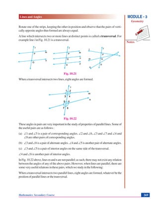 Lines and Angles
Notes
MODULE - 3
Geometry
Mathematics Secondary Course 269
Rotate one of the strips, keeping the other in position and observe that the pairs of verti-
callyoppositeanglesthusformedarealwaysequal.
A line which intersects two or more lines at distinct points is called a transversal. For
example line l in Fig. 10.21 is a transversal.
Fig. 10.21
Whenatransversalintersectstwolines,eightanglesareformed.
Fig. 10.22
Theseanglesinpairsareveryimportantinthestudyofpropertiesofparallellines.Someof
theusefulpairsareasfollows:
(a) ∠1 and ∠5 is a pair of corresponding angles. ∠2 and ∠6, ∠3 and ∠7 and ∠4 and
∠8 are other pairs of corresponding angles.
(b) ∠3and ∠6isapairofalternateangles. ∠4and∠5isanotherpairofalternateangles.
(c) ∠3 and ∠5 is a pair of interior angles on the same side of the transversal.
∠4 and ∠6 is another pair of interior angles.
InFig.10.22above,linesmandnarenotparallel;assuch,theremaynotexistanyrelation
between the angles of any of the above pairs. However, when lines are parallel, there are
someveryusefulrelationsinthesepairs,whichwestudyinthefollowing:
Whenatransversalintersectstwoparallellines,eightanglesareformed,whateverbethe
positionofparallellinesorthetransversal.
 