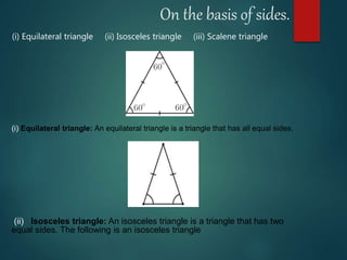 On the basis of sides.
(i) Equilateral triangle: An equilateral triangle is a triangle that has all equal sides.
(i) Equilateral triangle (ii) Isosceles triangle (iii) Scalene triangle
(ii) Isosceles triangle: An isosceles triangle is a triangle that has two
equal sides. The following is an isosceles triangle
 