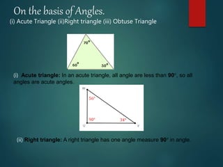 On the basis of Angles.
(i) Acute Triangle (ii)Right triangle (iii) Obtuse Triangle
(i) Acute triangle: In an acute triangle, all angle are less than 90°, so all
angles are acute angles.
(ii) Right triangle: A right triangle has one angle measure 90° in angle.
 