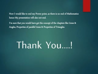 Now I would like to end my Power point, as there is no end of Mathematics
hence My presentation will also not end.
I’m sure that you would have got the concept of the chapters like Lines &
Angles, Properties of parallel Lines & Properties of Triangles.
Thank You….!
 