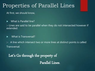 Properties of Parallel Lines
At first, we should know,
 What is Parallel line?
:- Lines are said to be parallel when they do not intersected however if
extended.
 What is Transversal?
:- A line which intersect two or more lines at distinct points is called
Transversal.
Let’s Go through the property of
Parallel Lines.
 
