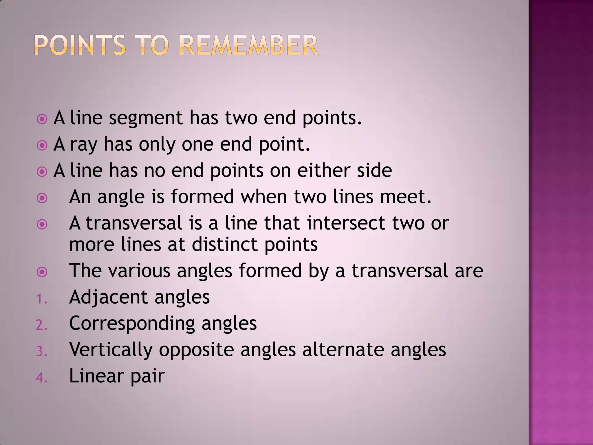  A line segment has two end points.
 A ray has only one end point.
 A line has no end points on either side
 An angle is formed when two lines meet.
 A transversal is a line that intersect two or
    more lines at distinct points
 The various angles formed by a transversal are
1. Adjacent angles
2. Corresponding angles
3. Vertically opposite angles alternate angles
4. Linear pair
 