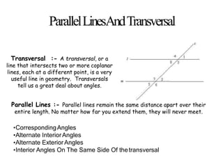 ParallelLinesAndTransversal
Transversal :- A transversal, or a
line that intersects two or more coplanar
lines, each at a different point, is a very
useful line in geometry. Transversals
tell us a great deal about angles.
Parallel Lines :- Parallel lines remain the same distance apart over their
entire length. No matter how far you extend them, they will never meet.
•CorrespondingAngles
•Alternate InteriorAngles
•Alternate ExteriorAngles
•Interior Angles On The Same Side Of thetransversal
 