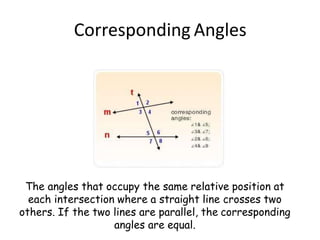 Corresponding Angles
The angles that occupy the same relative position at
each intersection where a straight line crosses two
others. If the two lines are parallel, the corresponding
angles are equal.
 