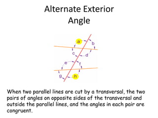 Alternate Exterior
Angle
When two parallel lines are cut by a transversal, the two
pairs of angles on opposite sides of the transversal and
outside the parallel lines, and the angles in each pair are
congruent.
 