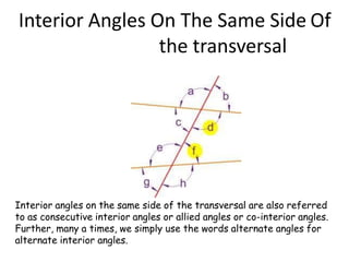 Interior Angles On The Same Side Of
the transversal
Interior angles on the same side of the transversal are also referred
to as consecutive interior angles or allied angles or co-interior angles.
Further, many a times, we simply use the words alternate angles for
alternate interior angles.
 