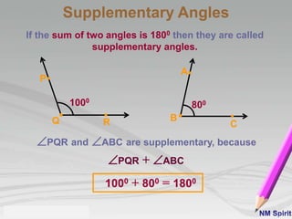If the sum of two angles is 1800 then they are called
supplementary angles.
PQR and ABC are supplementary, because
1000 + 800 = 1800
RQ
P
A
B
C
1000
800
PQR + ABC
Supplementary Angles
 