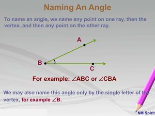To name an angle, we name any point on one ray, then the
vertex, and then any point on the other ray.
For example: ABC or CBA
We may also name this angle only by the single letter of the
vertex, for example B.
A
B
C
Naming An Angle
 