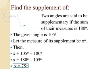 Find the supplement of:
1. Two angles are said to be
supplementary if the sum
of their measures is 180o.
The given angle is 105o
Let the measure of its supplement be xo.
Then,
x + 105o = 180o
x = 180o – 105o
x = 75o