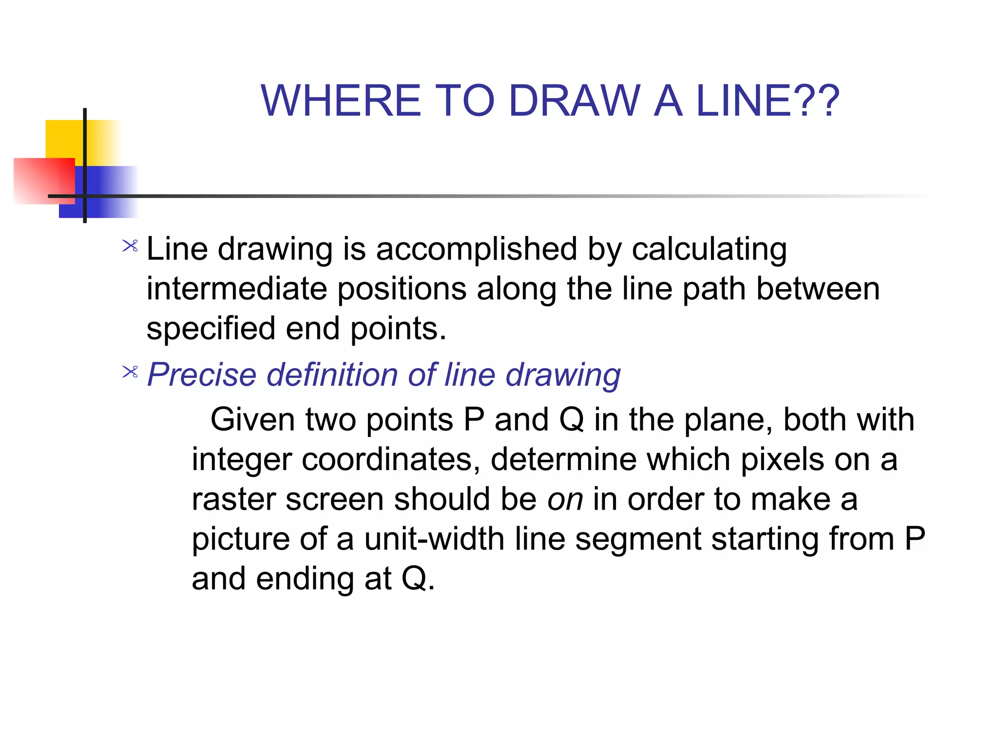 WHERE TO DRAW A LINE??


 Line drawing is accomplished by calculating
  intermediate positions along the line path between
  specified end points.
 Precise definition of line drawing

        Given two points P and Q in the plane, both with
      integer coordinates, determine which pixels on a
      raster screen should be on in order to make a
      picture of a unit-width line segment starting from P
      and ending at Q.
 