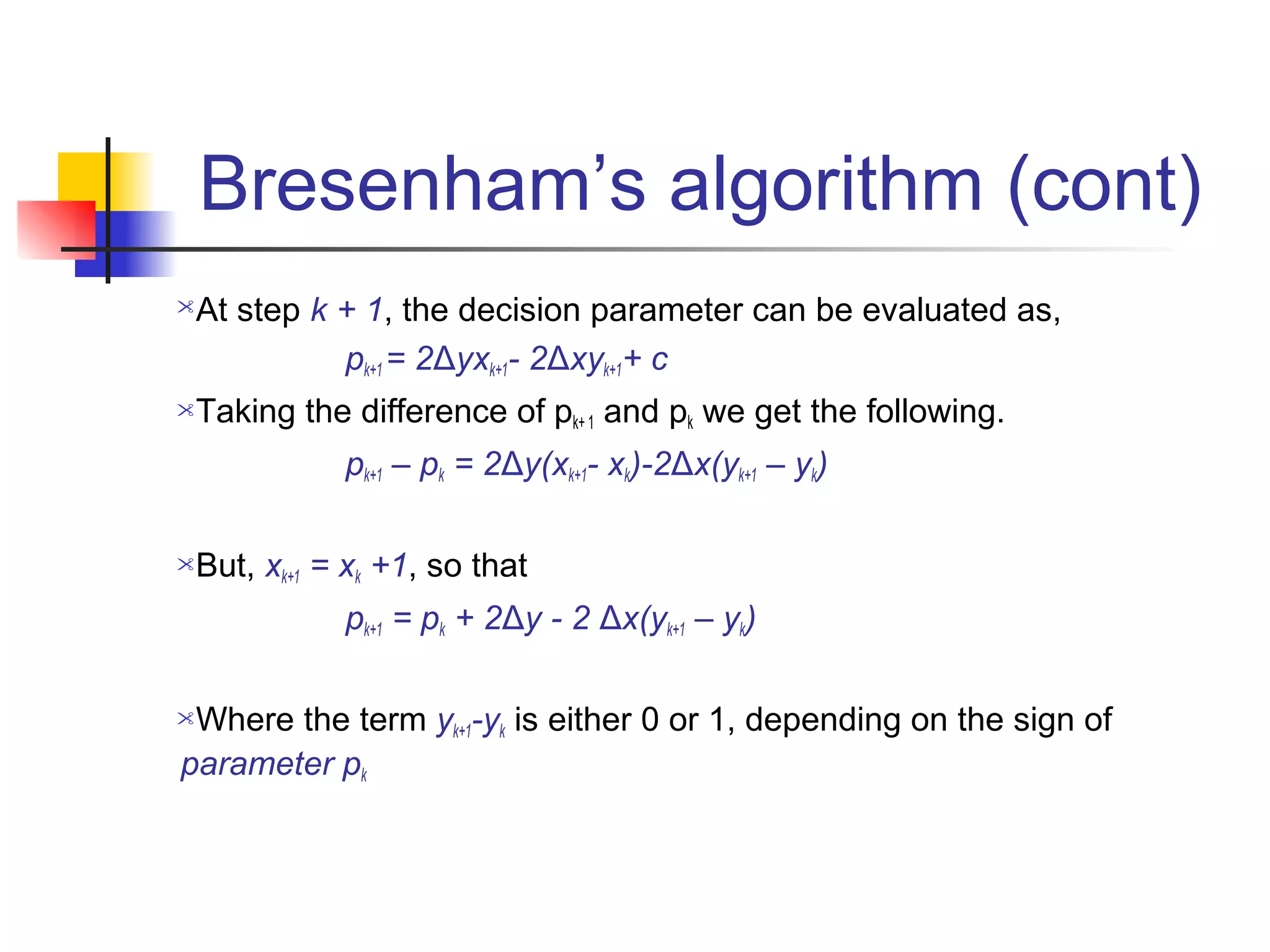Bresenham’s algorithm (cont)
At step k + 1, the decision parameter can be evaluated as,
           pk+1 = 2Δyxk+1- 2Δxyk+1+ c
Taking the difference of pk+ 1 and pk we get the following.
            pk+1 – pk = 2Δy(xk+1- xk)-2Δx(yk+1 – yk)

But, xk+1 = xk +1, so that
            pk+1 = pk + 2Δy - 2 Δx(yk+1 – yk)

Where the term yk+1-yk is either 0 or 1, depending on the sign of
parameter pk
 