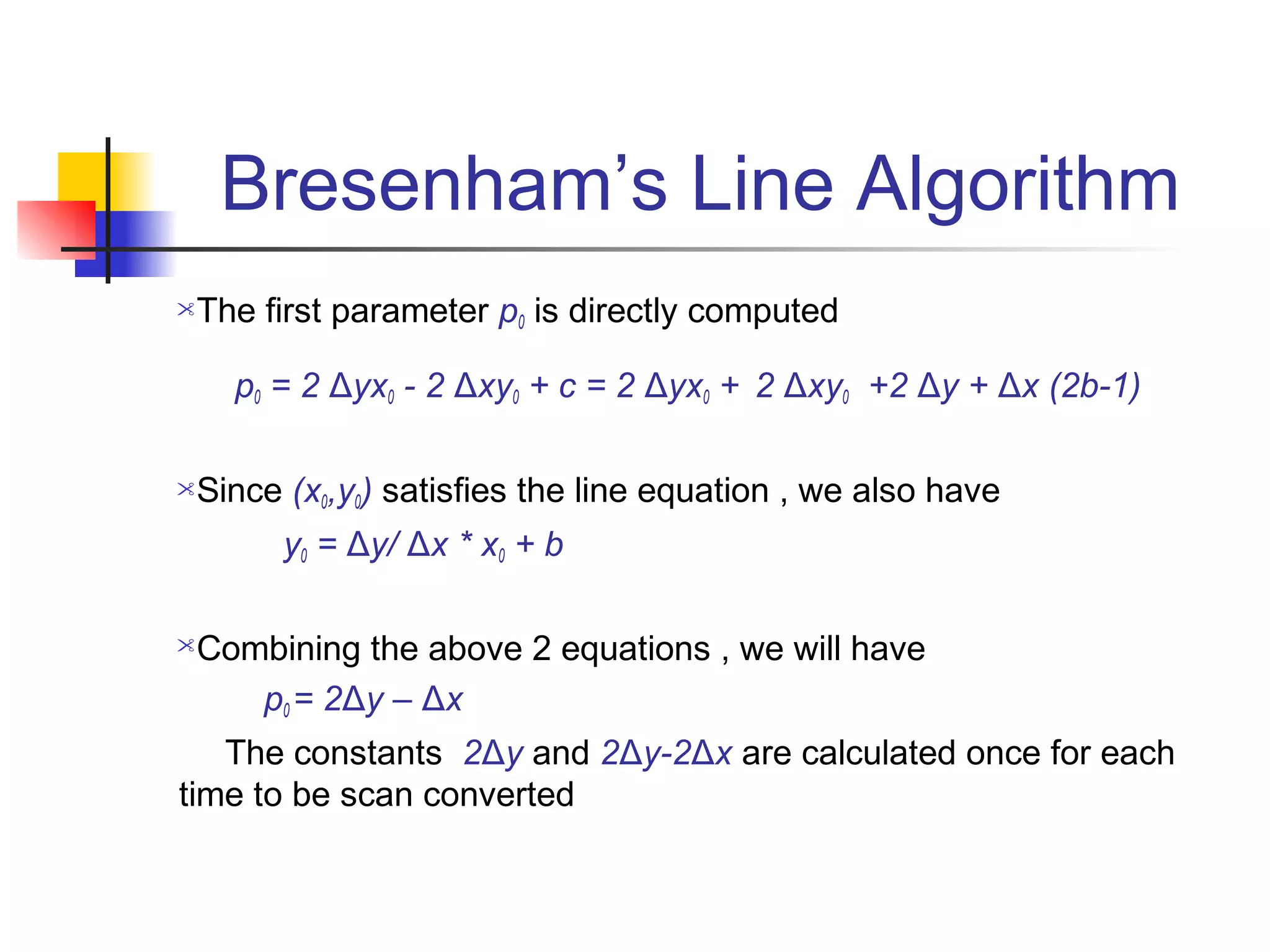 Bresenham’s Line Algorithm
The first parameter p0 is directly computed

    p0 = 2 Δyx0 - 2 Δxy0 + c = 2 Δyx0 + 2 Δxy0 +2 Δy + Δx (2b-1)

Since (x0,y0) satisfies the line equation , we also have
       y0 = Δy/ Δx * x0 + b

Combining the above 2 equations , we will have
    p0 = 2Δy – Δx
   The constants 2Δy and 2Δy-2Δx are calculated once for each
time to be scan converted
 