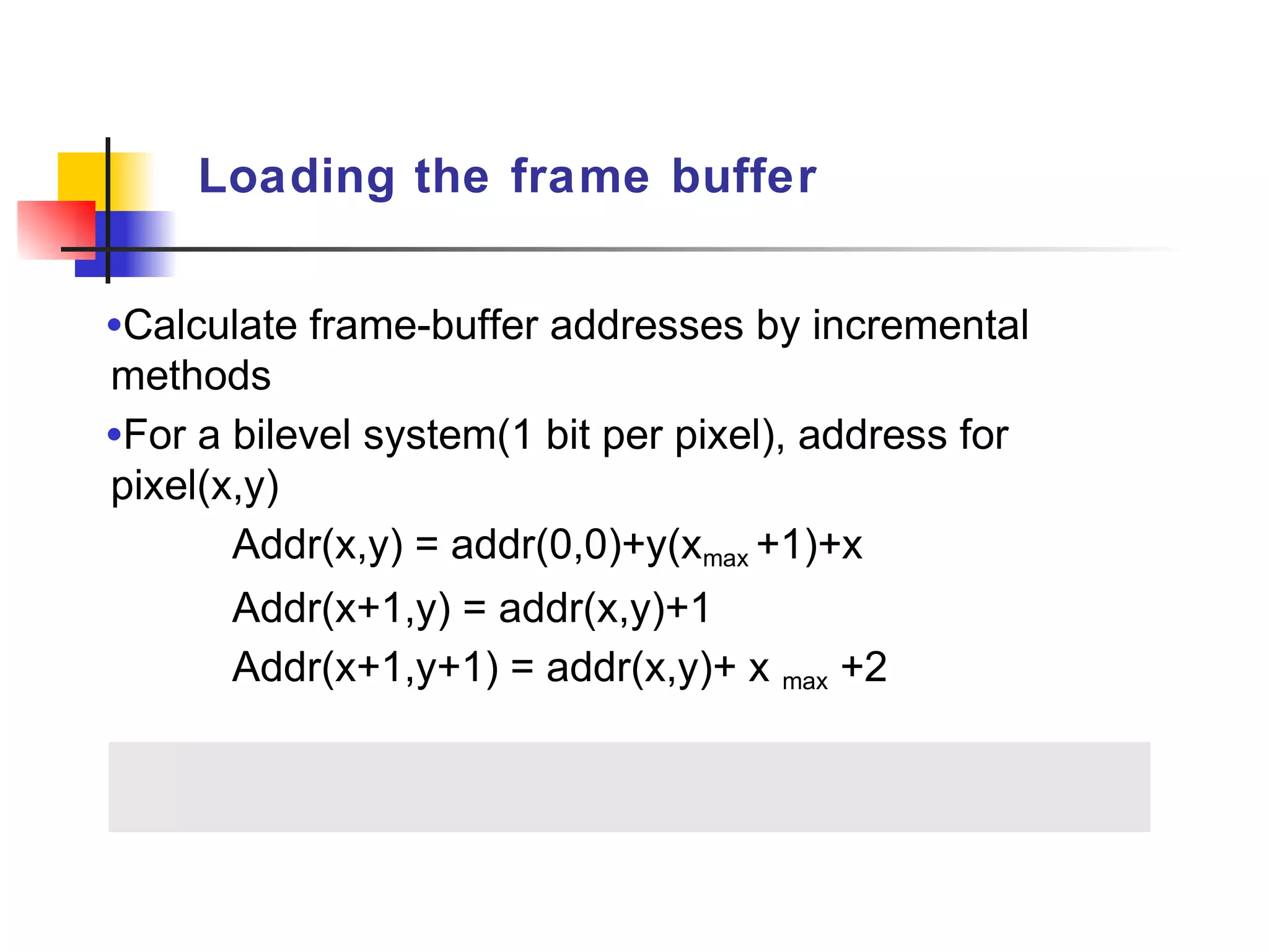 Loading the frame buffer


•Calculate frame-buffer addresses by incremental
methods
•For a bilevel system(1 bit per pixel), address for
pixel(x,y)
       Addr(x,y) = addr(0,0)+y(xmax +1)+x
       Addr(x+1,y) = addr(x,y)+1
       Addr(x+1,y+1) = addr(x,y)+ x max +2
 