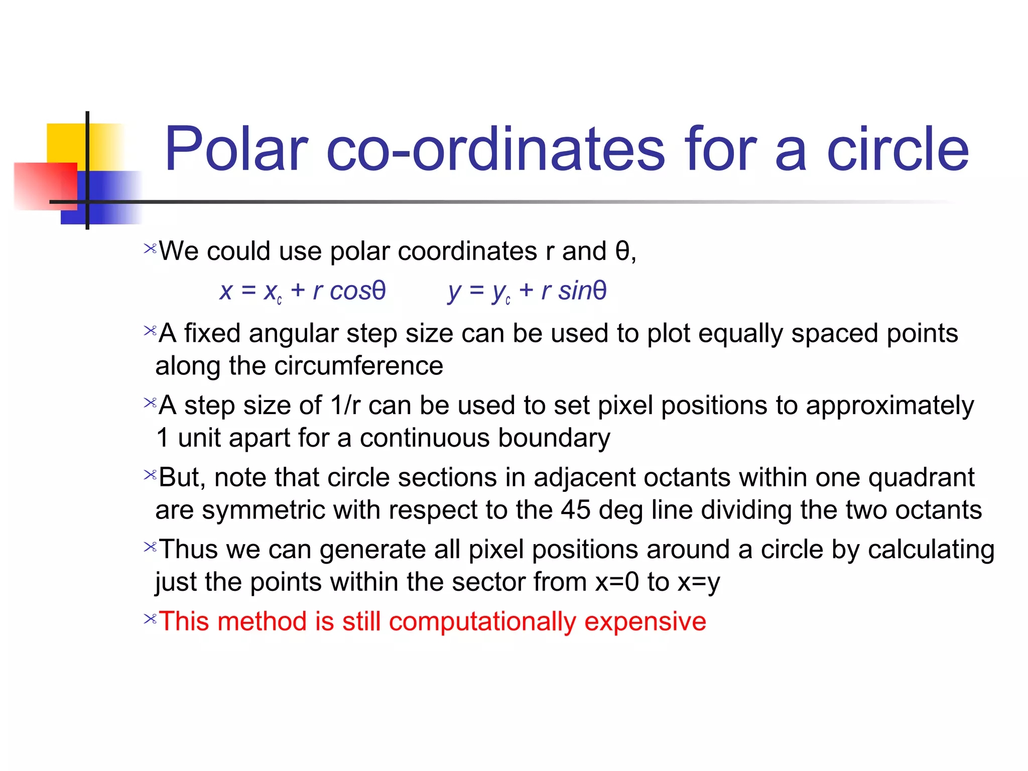 Polar co-ordinates for a circle
We could use polar coordinates r and θ,
     x = xc + r cosθ    y = yc + r sinθ
 A fixed angular step size can be used to plot equally spaced points
 along the circumference
A step size of 1/r can be used to set pixel positions to approximately

 1 unit apart for a continuous boundary
But, note that circle sections in adjacent octants within one quadrant

 are symmetric with respect to the 45 deg line dividing the two octants
Thus we can generate all pixel positions around a circle by calculating

 just the points within the sector from x=0 to x=y
This method is still computationally expensive
 