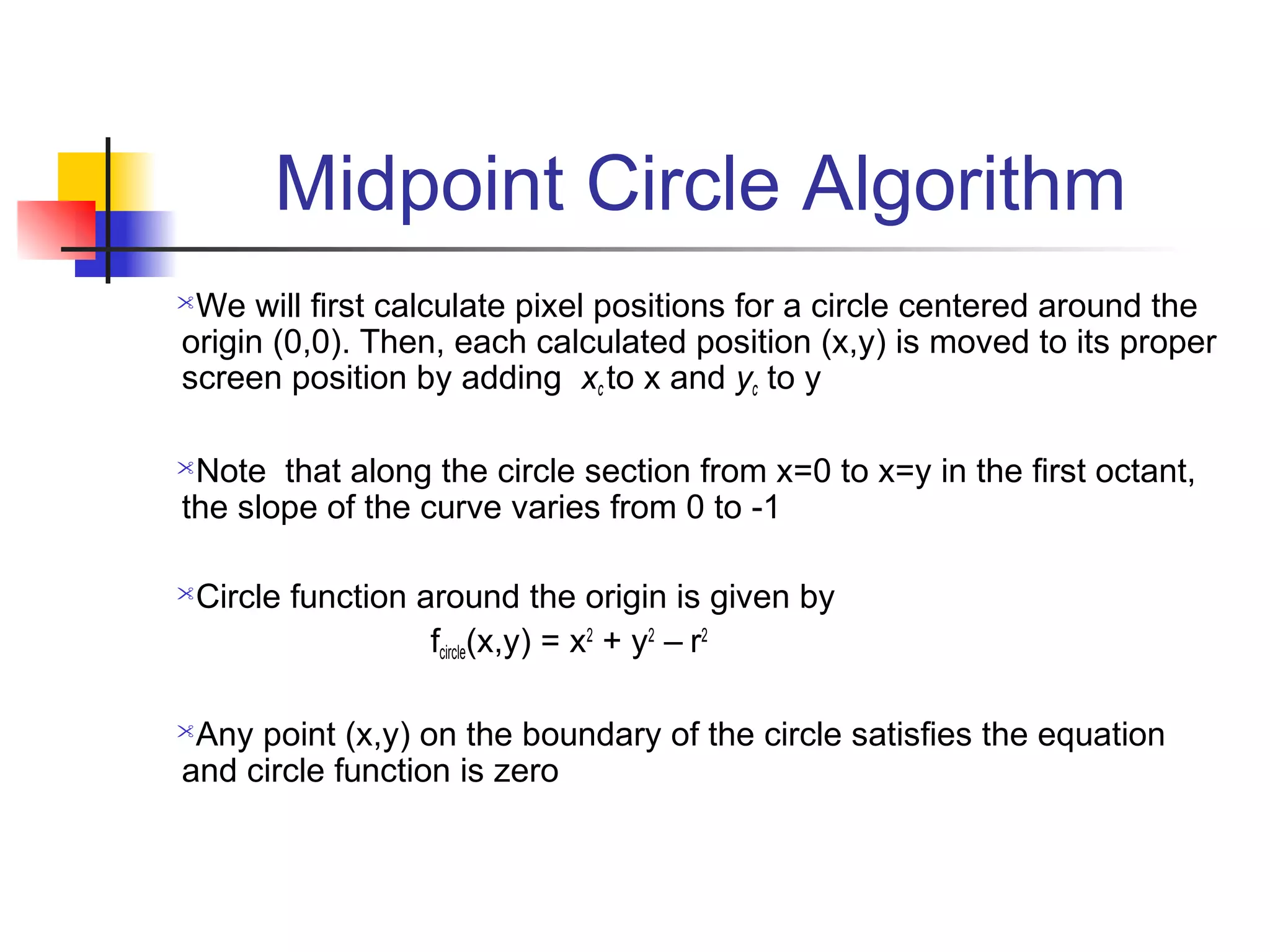 Midpoint Circle Algorithm
We will first calculate pixel positions for a circle centered around the
origin (0,0). Then, each calculated position (x,y) is moved to its proper
screen position by adding xc to x and yc to y

Note that along the circle section from x=0 to x=y in the first octant,
the slope of the curve varies from 0 to -1

Circle function around the origin is given by
                  fcircle(x,y) = x2 + y2 – r2

Any point (x,y) on the boundary of the circle satisfies the equation
and circle function is zero
 