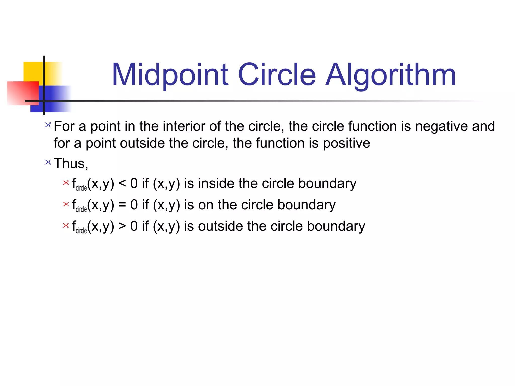 Midpoint Circle Algorithm
 For a point in the interior of the circle, the circle function is negative and
  for a point outside the circle, the function is positive
 Thus,

     f (x,y) < 0 if (x,y) is inside the circle boundary
       circle
       fcircle(x,y) = 0 if (x,y) is on the circle boundary
       fcircle(x,y) > 0 if (x,y) is outside the circle boundary
 