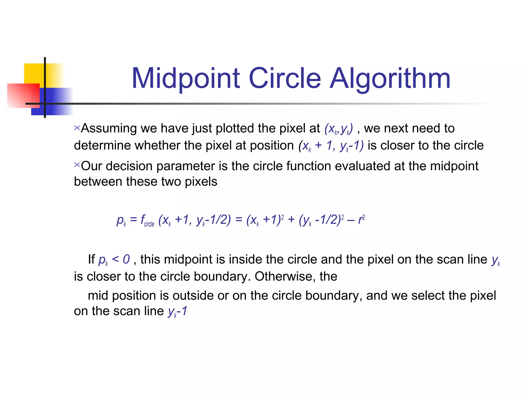 Midpoint Circle Algorithm
Assuming we have just plotted the pixel at (xk,yk) , we next need to
determine whether the pixel at position (xk + 1, yk-1) is closer to the circle
Our decision parameter is the circle function evaluated at the midpoint
between these two pixels

        pk = fcircle (xk +1, yk-1/2) = (xk +1)2 + (yk -1/2)2 – r2


   If pk < 0 , this midpoint is inside the circle and the pixel on the scan line yk
is closer to the circle boundary. Otherwise, the
   mid position is outside or on the circle boundary, and we select the pixel
on the scan line yk-1
 