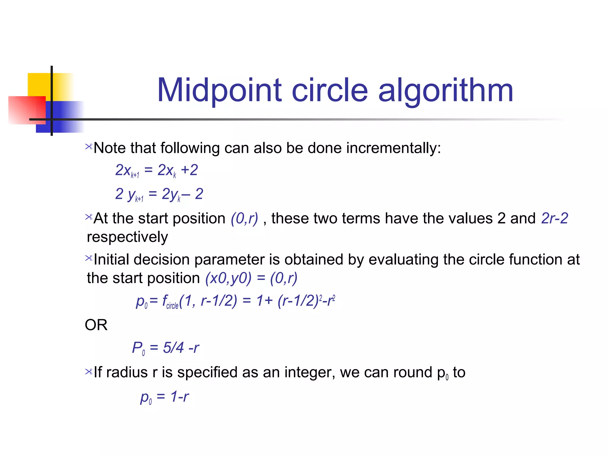 Midpoint circle algorithm
Note that following can also be done incrementally:
   2xk+1 = 2xk +2
     2 yk+1 = 2yk – 2
At the start position (0,r) , these two terms have the values 2 and 2r-2
respectively
Initial decision parameter is obtained by evaluating the circle function at

the start position (x0,y0) = (0,r)
         p0 = fcircle(1, r-1/2) = 1+ (r-1/2)2-r2
OR
        P0 = 5/4 -r
If radius r is specified as an integer, we can round p0 to
         p0 = 1-r
 