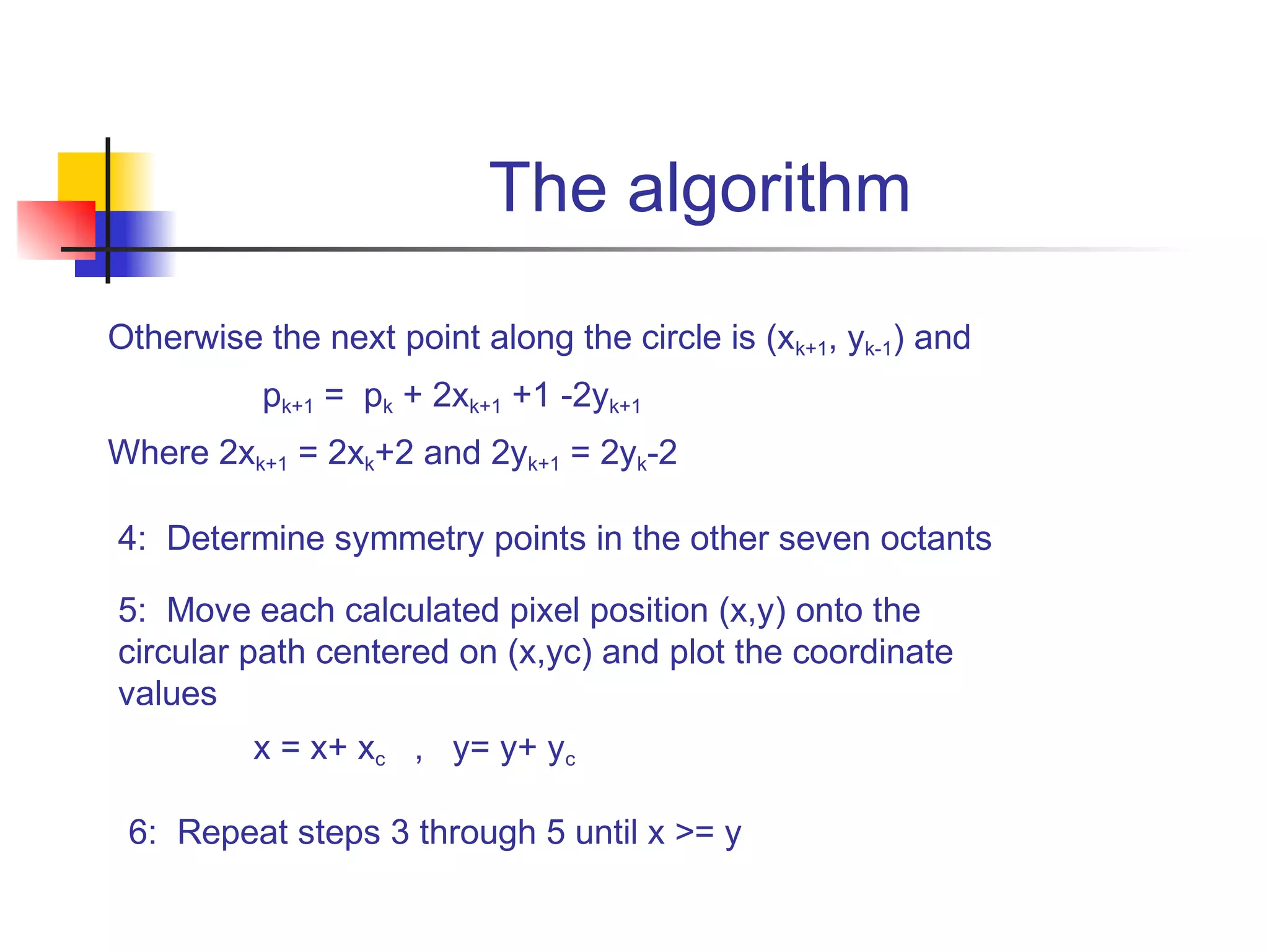 The algorithm
Otherwise the next point along the circle is (xk+1, yk-1) and
          pk+1 = pk + 2xk+1 +1 -2yk+1
Where 2xk+1 = 2xk+2 and 2yk+1 = 2yk-2

4: Determine symmetry points in the other seven octants

5: Move each calculated pixel position (x,y) onto the
circular path centered on (x,yc) and plot the coordinate
values
          x = x+ xc , y= y+ yc

 6: Repeat steps 3 through 5 until x >= y
 