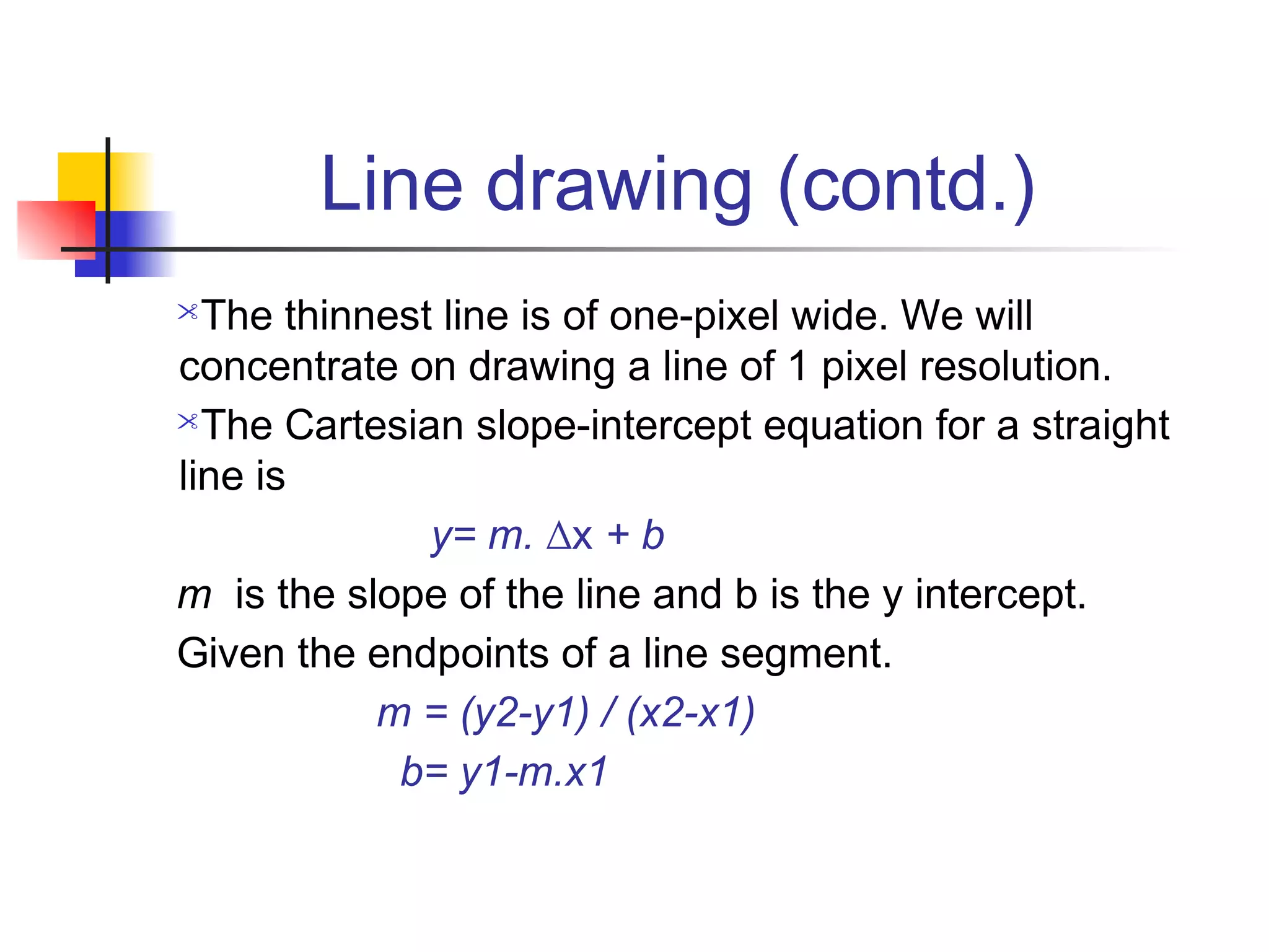 Line drawing (contd.)
 The thinnest line is of one-pixel wide. We will
concentrate on drawing a line of 1 pixel resolution.
The Cartesian slope-intercept equation for a straight

line is
              y= m. ∆x + b
m is the slope of the line and b is the y intercept.
Given the endpoints of a line segment.
           m = (y2-y1) / (x2-x1)
            b= y1-m.x1
 