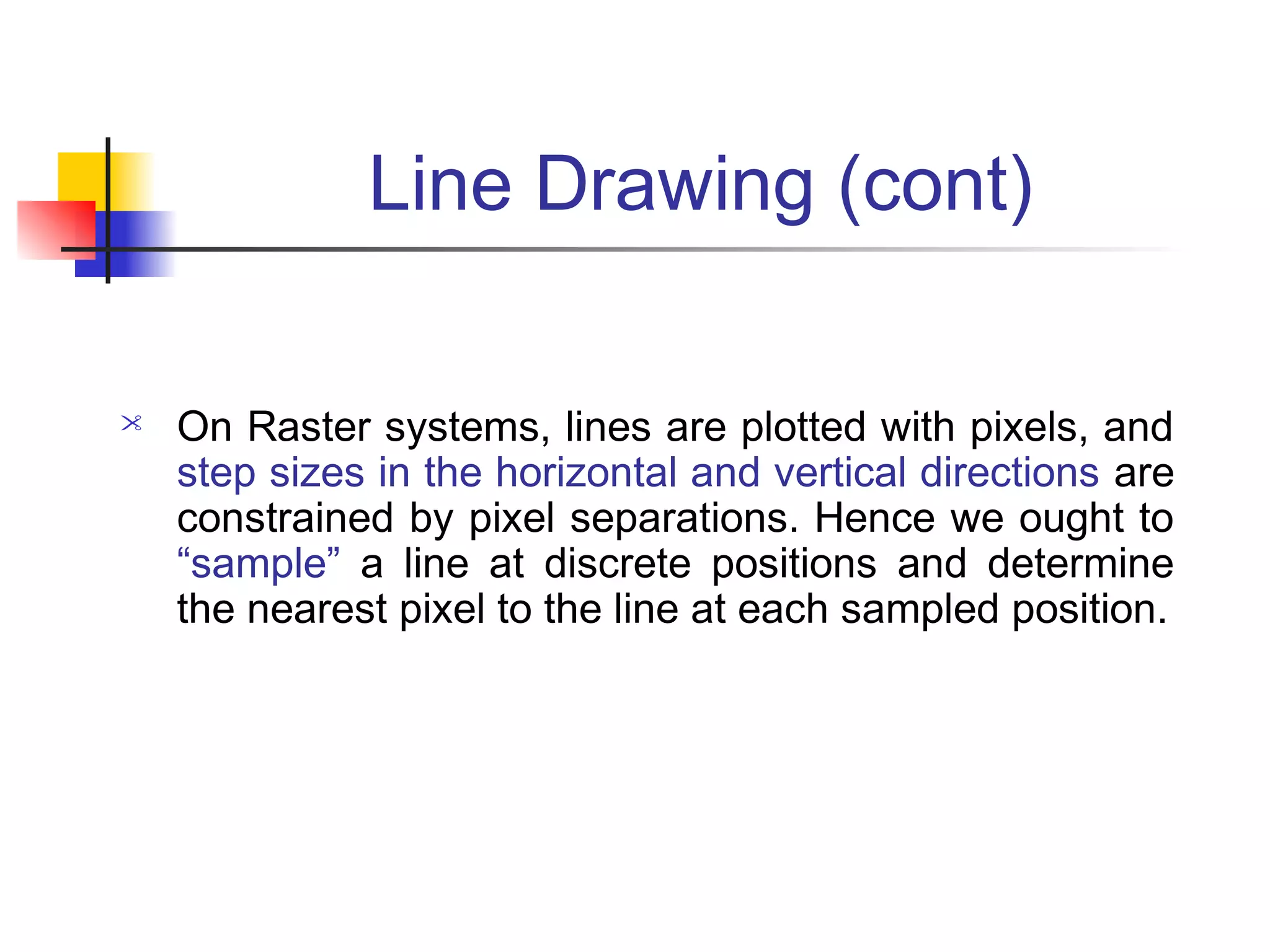 Line Drawing (cont)

   On Raster systems, lines are plotted with pixels, and
    step sizes in the horizontal and vertical directions are
    constrained by pixel separations. Hence we ought to
    “sample” a line at discrete positions and determine
    the nearest pixel to the line at each sampled position.
 
