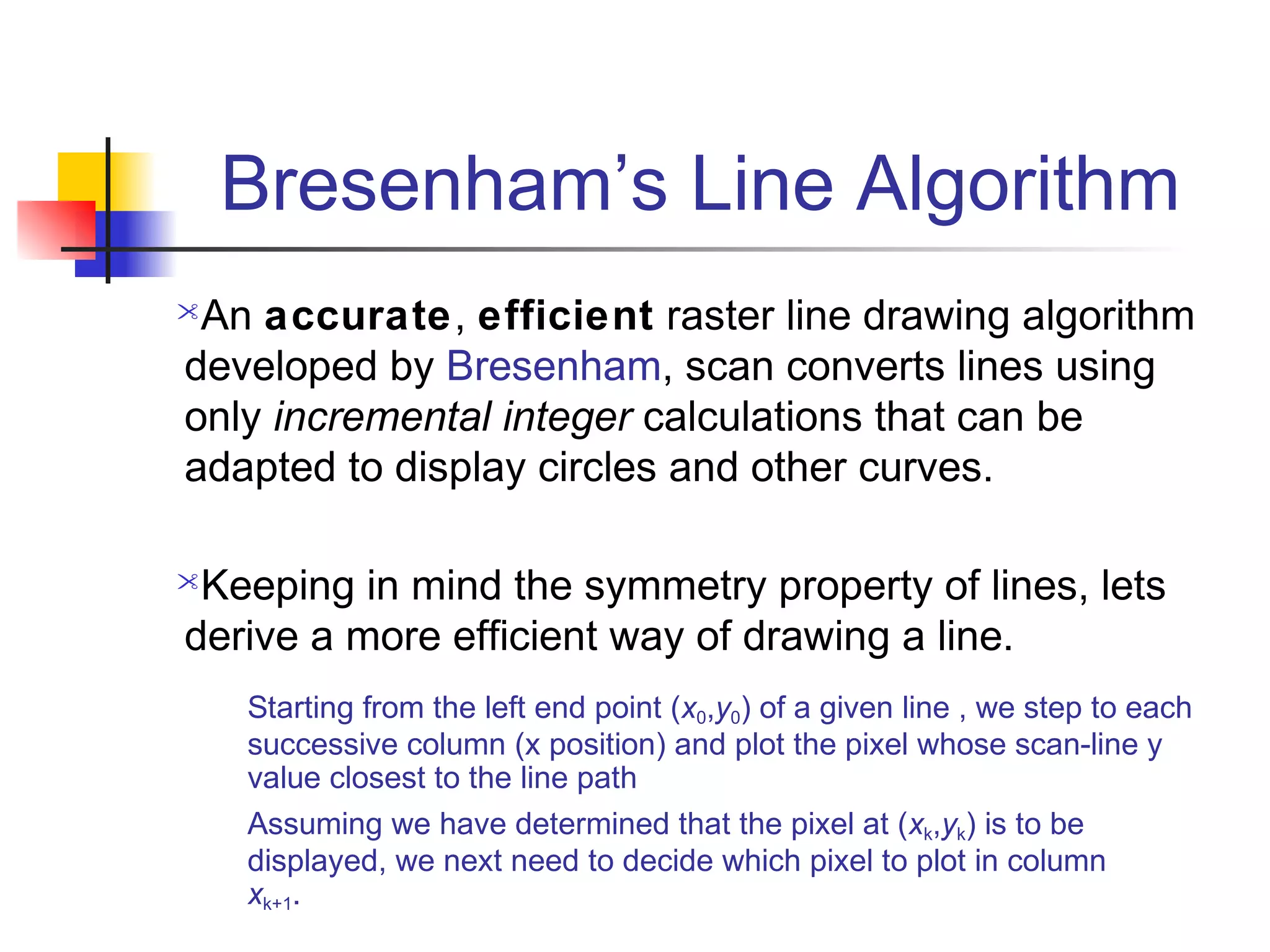 Bresenham’s Line Algorithm
An accurate, efficient raster line drawing algorithm
developed by Bresenham, scan converts lines using
only incremental integer calculations that can be
adapted to display circles and other curves.

Keeping in mind the symmetry property of lines, lets
derive a more efficient way of drawing a line.
    Starting from the left end point (x0,y0) of a given line , we step to each
    successive column (x position) and plot the pixel whose scan-line y
    value closest to the line path
    Assuming we have determined that the pixel at (xk,yk) is to be
    displayed, we next need to decide which pixel to plot in column
    xk+1.
 
