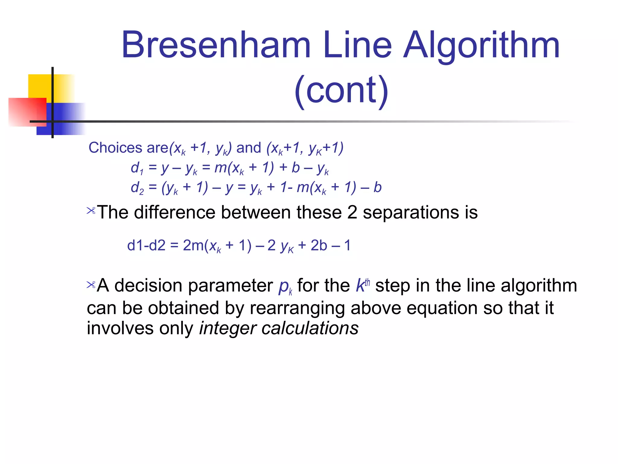 Bresenham Line Algorithm
             (cont)
Choices are(xk +1, yk) and (xk+1, yK+1)
     d1 = y – yk = m(xk + 1) + b – yk
     d2 = (yk + 1) – y = yk + 1- m(xk + 1) – b
The difference between these 2 separations is
      d1-d2 = 2m(xk + 1) – 2 yK + 2b – 1

 A decision parameter pk for the kth step in the line algorithm
can be obtained by rearranging above equation so that it
involves only integer calculations
 