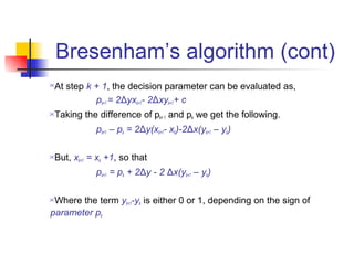 Bresenham’s algorithm (cont)
At step k + 1, the decision parameter can be evaluated as,
           pk+1 = 2Δyxk+1- 2Δxyk+1+ c
Taking the difference of pk+ 1 and pk we get the following.
            pk+1 – pk = 2Δy(xk+1- xk)-2Δx(yk+1 – yk)

But, xk+1 = xk +1, so that
            pk+1 = pk + 2Δy - 2 Δx(yk+1 – yk)

Where the term yk+1-yk is either 0 or 1, depending on the sign of
parameter pk
 