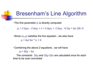 Bresenham’s Line Algorithm
The first parameter p0 is directly computed

    p0 = 2 Δyx0 - 2 Δxy0 + c = 2 Δyx0 + 2 Δxy0 +2 Δy + Δx (2b-1)

Since (x0,y0) satisfies the line equation , we also have
       y0 = Δy/ Δx * x0 + b

Combining the above 2 equations , we will have
    p0 = 2Δy – Δx
   The constants 2Δy and 2Δy-2Δx are calculated once for each
time to be scan converted
 