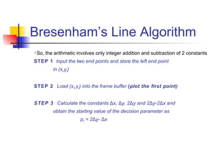 Bresenham’s Line Algorithm
   So, the arithmetic involves only integer addition and subtraction of 2 constants
STEP 1 Input the two end points and store the left end point
           in (x0,y0)


STEP 2 Load (x0,y0) into the frame buffer (plot the first point)


STEP 3 Calculate the constants Δx, Δy, 2Δy and 2Δy-2Δx and
           obtain the starting value of the decision parameter as
                        p0 = 2Δy- Δx
 