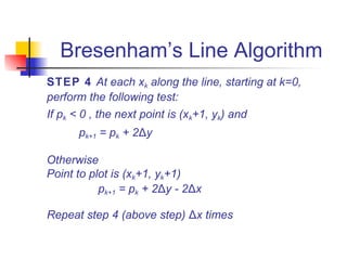 Bresenham’s Line Algorithm
STEP 4 At each xk along the line, starting at k=0,
perform the following test:
If pk < 0 , the next point is (xk+1, yk) and
      pk+1 = pk + 2Δy

Otherwise
Point to plot is (xk+1, yk+1)
           pk+1 = pk + 2Δy - 2Δx

Repeat step 4 (above step) Δx times
 