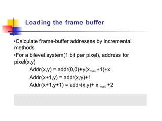 Loading the frame buffer


•Calculate frame-buffer addresses by incremental
methods
•For a bilevel system(1 bit per pixel), address for
pixel(x,y)
       Addr(x,y) = addr(0,0)+y(xmax +1)+x
       Addr(x+1,y) = addr(x,y)+1
       Addr(x+1,y+1) = addr(x,y)+ x max +2
 