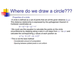 Where do we draw a circle???
   Properties of a circle:
A circle is defined as a set of points that are all the given distance (x ,y ).
                                                                          c c
This distance relationship is expressed by the pythagorean theorem in
Cartesian coordinates as
           (x – xc)2 + (y – yc) 2 = r2
We could use this equation to calculate the points on the circle

circumference by stepping along x-axis in unit steps from xc-r to xc+r and
calculate the corresponding y values at each position as
            y = yc +(- ) (r2 – (xc –x )2)1/2
This is not the best method:

   Considerable amount of computation
   Spacing between plotted pixels is not uniform
 