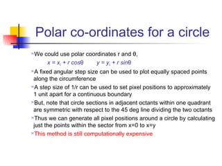 Polar co-ordinates for a circle
We could use polar coordinates r and θ,
     x = xc + r cosθ    y = yc + r sinθ
 A fixed angular step size can be used to plot equally spaced points
 along the circumference
A step size of 1/r can be used to set pixel positions to approximately

 1 unit apart for a continuous boundary
But, note that circle sections in adjacent octants within one quadrant

 are symmetric with respect to the 45 deg line dividing the two octants
Thus we can generate all pixel positions around a circle by calculating

 just the points within the sector from x=0 to x=y
This method is still computationally expensive
 