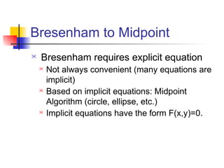 Bresenham to Midpoint
   Bresenham requires explicit equation
       Not always convenient (many equations are
        implicit)
       Based on implicit equations: Midpoint
        Algorithm (circle, ellipse, etc.)
       Implicit equations have the form F(x,y)=0.
 