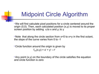 Midpoint Circle Algorithm
We will first calculate pixel positions for a circle centered around the
origin (0,0). Then, each calculated position (x,y) is moved to its proper
screen position by adding xc to x and yc to y

Note that along the circle section from x=0 to x=y in the first octant,
the slope of the curve varies from 0 to -1

Circle function around the origin is given by
                  fcircle(x,y) = x2 + y2 – r2

Any point (x,y) on the boundary of the circle satisfies the equation
and circle function is zero
 