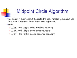 Midpoint Circle Algorithm
 For a point in the interior of the circle, the circle function is negative and
  for a point outside the circle, the function is positive
 Thus,

     f (x,y) < 0 if (x,y) is inside the circle boundary
       circle
       fcircle(x,y) = 0 if (x,y) is on the circle boundary
       fcircle(x,y) > 0 if (x,y) is outside the circle boundary
 