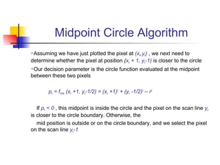 Midpoint Circle Algorithm
Assuming we have just plotted the pixel at (xk,yk) , we next need to
determine whether the pixel at position (xk + 1, yk-1) is closer to the circle
Our decision parameter is the circle function evaluated at the midpoint
between these two pixels

        pk = fcircle (xk +1, yk-1/2) = (xk +1)2 + (yk -1/2)2 – r2


   If pk < 0 , this midpoint is inside the circle and the pixel on the scan line yk
is closer to the circle boundary. Otherwise, the
   mid position is outside or on the circle boundary, and we select the pixel
on the scan line yk-1
 