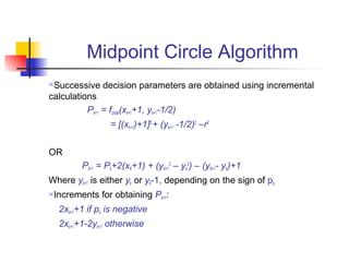 Midpoint Circle Algorithm
Successive decision parameters are obtained using incremental
calculations
          Pk+1 = fcircle(xk+1+1, yk+1-1/2)
                  = [(xk+1)+1]2 + (yk+1 -1/2)2 –r2


OR
          Pk+1 = Pk+2(xK+1) + (yK+12 – yk2) – (yK+1- yk)+1
Where yk+1 is either yk or yk-1, depending on the sign of pk
Increments for obtaining Pk+1:
    2xk+1+1 if pk is negative
    2xk+1+1-2yk+1 otherwise
 