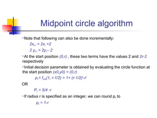 Midpoint circle algorithm
Note that following can also be done incrementally:
   2xk+1 = 2xk +2
     2 yk+1 = 2yk – 2
At the start position (0,r) , these two terms have the values 2 and 2r-2
respectively
Initial decision parameter is obtained by evaluating the circle function at

the start position (x0,y0) = (0,r)
         p0 = fcircle(1, r-1/2) = 1+ (r-1/2)2-r2
OR
        P0 = 5/4 -r
If radius r is specified as an integer, we can round p0 to
         p0 = 1-r
 