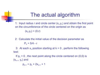 The actual algorithm
 1: Input radius r and circle center (xc,yc) and obtain the first point
 on the circumference of the circle centered on the origin as
          (x0,y0) = (0,r)

 2: Calculate the initial value of the decision parameter as
         P0 = 5/4 - r
  3: At each xk position starting at k = 0 , perform the following
test:
  If pk < 0 , the next point along the circle centered on (0,0) is
(xk+1, yk) and
        pk+1 = pk + 2xk+1 + 1
 