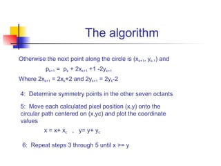 The algorithm
Otherwise the next point along the circle is (xk+1, yk-1) and
          pk+1 = pk + 2xk+1 +1 -2yk+1
Where 2xk+1 = 2xk+2 and 2yk+1 = 2yk-2

4: Determine symmetry points in the other seven octants

5: Move each calculated pixel position (x,y) onto the
circular path centered on (x,yc) and plot the coordinate
values
          x = x+ xc , y= y+ yc

 6: Repeat steps 3 through 5 until x >= y
 
