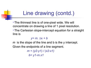 Line drawing (contd.)
 The thinnest line is of one-pixel wide. We will
concentrate on drawing a line of 1 pixel resolution.
The Cartesian slope-intercept equation for a straight

line is
              y= m. ∆x + b
m is the slope of the line and b is the y intercept.
Given the endpoints of a line segment.
           m = (y2-y1) / (x2-x1)
            b= y1-m.x1
 