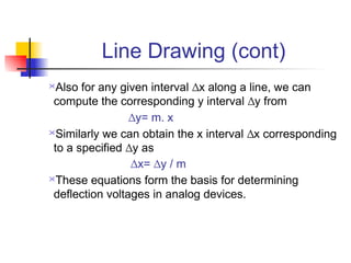Line Drawing (cont)
 Also for any given interval ∆x along a line, we can
 compute the corresponding y interval ∆y from
                 ∆y= m. x
Similarly we can obtain the x interval ∆x corresponding

 to a specified ∆y as
                 ∆x= ∆y / m
These equations form the basis for determining

 deflection voltages in analog devices.
 