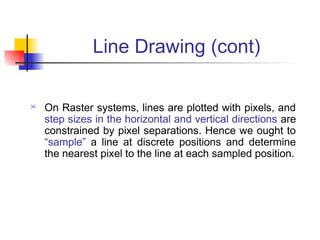 Line Drawing (cont)

   On Raster systems, lines are plotted with pixels, and
    step sizes in the horizontal and vertical directions are
    constrained by pixel separations. Hence we ought to
    “sample” a line at discrete positions and determine
    the nearest pixel to the line at each sampled position.
 